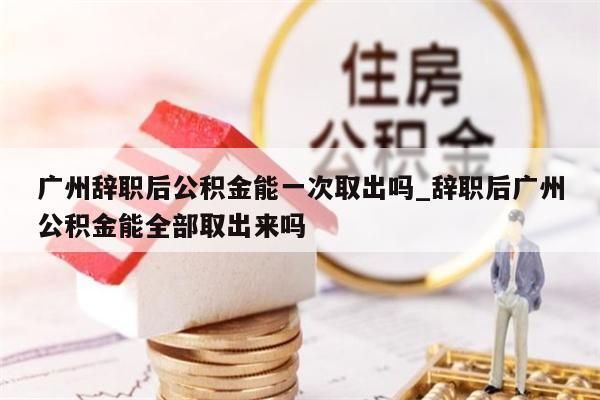 广州辞职后公积金能一次取出吗_辞职后广州公积金能全部取出来吗